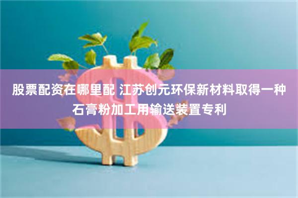 股票配资在哪里配 江苏创元环保新材料取得一种石膏粉加工用输送装置专利