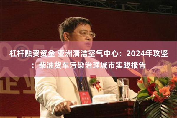 杠杆融资资金 亚洲清洁空气中心：2024年攻坚：柴油货车污染治理城市实践报告