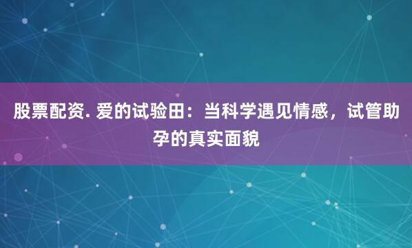 股票配资. 爱的试验田：当科学遇见情感，试管助孕的真实面貌