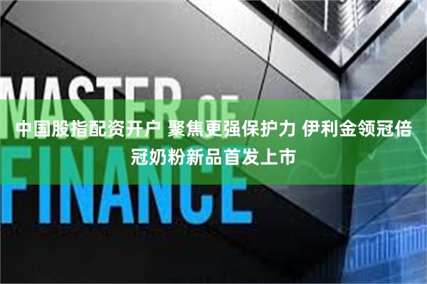 中国股指配资开户 聚焦更强保护力 伊利金领冠倍冠奶粉新品首发上市