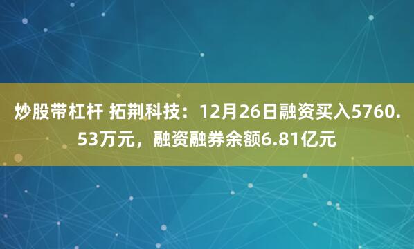 炒股带杠杆 拓荆科技：12月26日融资买入5760.53万元，融资融券余额6.81亿元