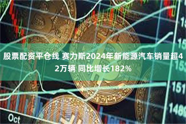 股票配资平仓线 赛力斯2024年新能源汽车销量超42万辆 同比增长182%