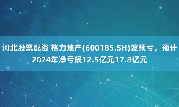 河北股票配资 格力地产(600185.SH)发预亏，预计2024年净亏损12.5亿元17.8亿元