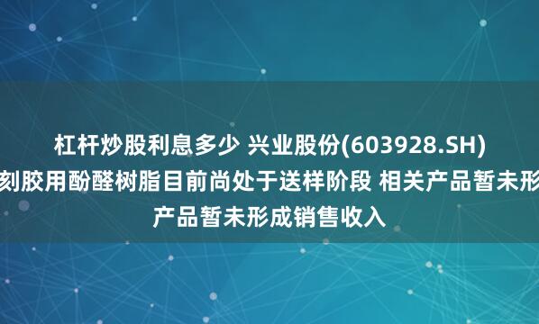 杠杆炒股利息多少 兴业股份(603928.SH)：半导体光刻胶用酚醛树脂目前尚处于送样阶段 相关产品暂未形成销售收入