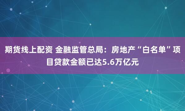 期货线上配资 金融监管总局：房地产“白名单”项目贷款金额已达5.6万亿元