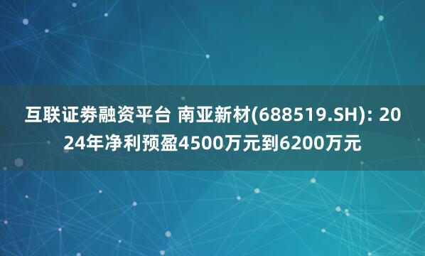 互联证劵融资平台 南亚新材(688519.SH): 2024年净利预盈4500万元到6200万元