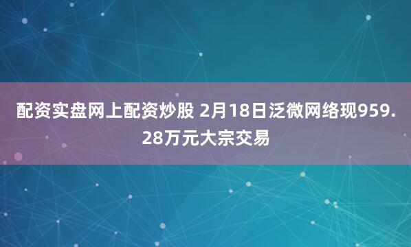 配资实盘网上配资炒股 2月18日泛微网络现959.28万元大宗交易