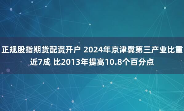 正规股指期货配资开户 2024年京津冀第三产业比重近7成 比2013年提高10.8个百分点