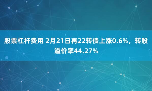 股票杠杆费用 2月21日再22转债上涨0.6%，转股溢价率44.27%