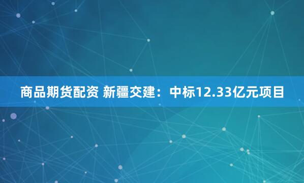 商品期货配资 新疆交建：中标12.33亿元项目