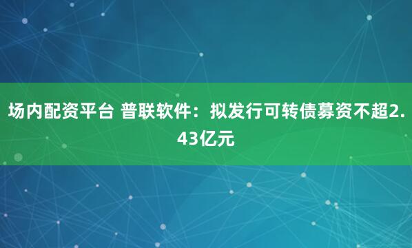 场内配资平台 普联软件：拟发行可转债募资不超2.43亿元