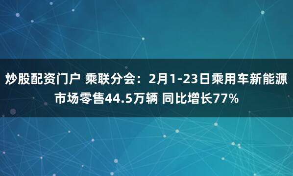 炒股配资门户 乘联分会：2月1-23日乘用车新能源市场零售44.5万辆 同比增长77%