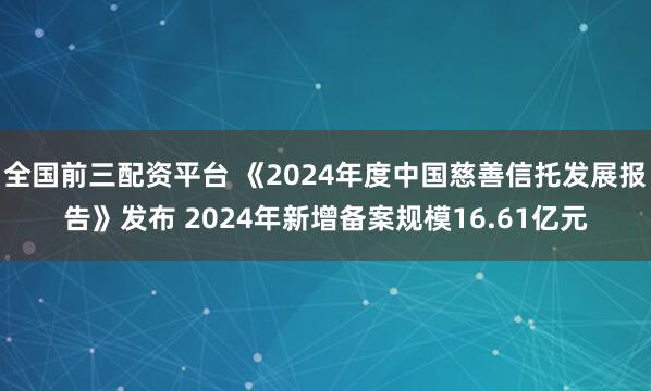 全国前三配资平台 《2024年度中国慈善信托发展报告》发布 2024年新增备案规模16.61亿元