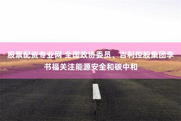 股票配资专业网 全国政协委员、吉利控股集团李书福关注能源安全和碳中和