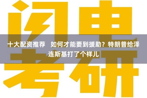 十大配资推荐   如何才能要到援助？特朗普给泽连斯基打了个样儿