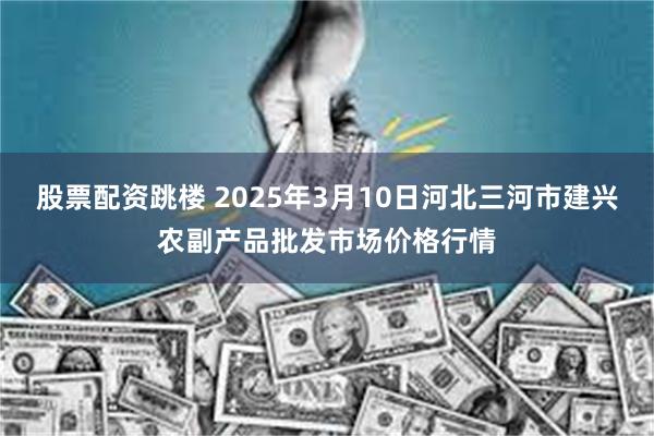 股票配资跳楼 2025年3月10日河北三河市建兴农副产品批发市场价格行情