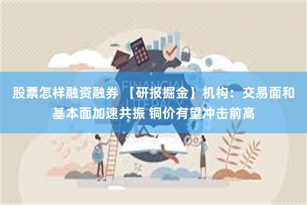 股票怎样融资融券 【研报掘金】机构：交易面和基本面加速共振 铜价有望冲击前高