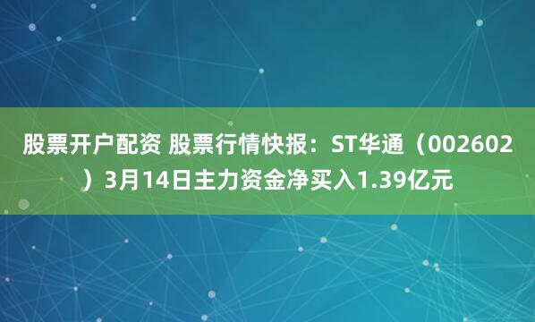 股票开户配资 股票行情快报：ST华通（002602）3月14日主力资金净买入1.39亿元