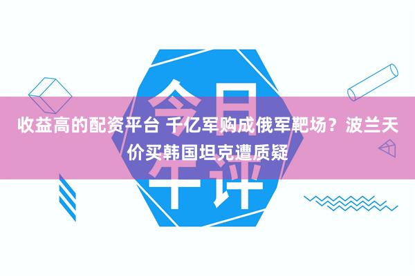 收益高的配资平台 千亿军购成俄军靶场？波兰天价买韩国坦克遭质疑