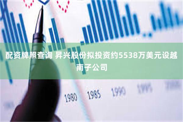 配资牌照查询 昇兴股份拟投资约5538万美元设越南子公司