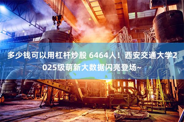 多少钱可以用杠杆炒股 6464人！西安交通大学2025级萌新大数据闪亮登场~